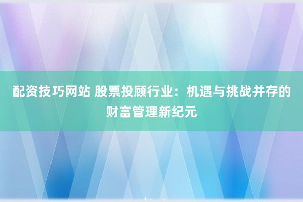 配资技巧网站 股票投顾行业：机遇与挑战并存的财富管理新纪元