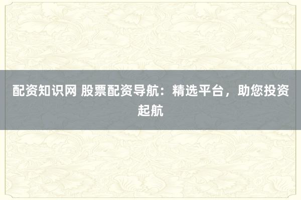 配资知识网 股票配资导航：精选平台，助您投资起航