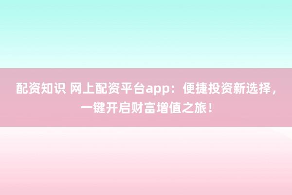 配资知识 网上配资平台app：便捷投资新选择，一键开启财富增值之旅！