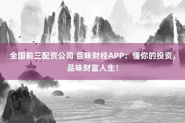 全国前三配资公司 百味财经APP：懂你的投资，品味财富人生！