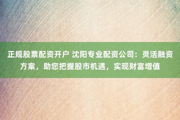正规股票配资开户 沈阳专业配资公司：灵活融资方案，助您把握股市机遇，实现财富增值