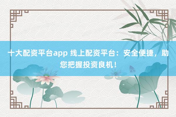 十大配资平台app 线上配资平台：安全便捷，助您把握投资良机！
