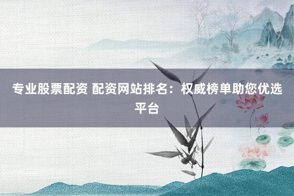 专业股票配资 配资网站排名：权威榜单助您优选平台