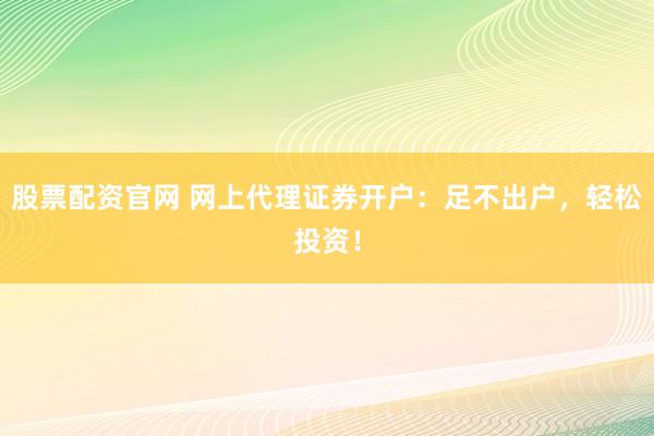 股票配资官网 网上代理证券开户：足不出户，轻松投资！