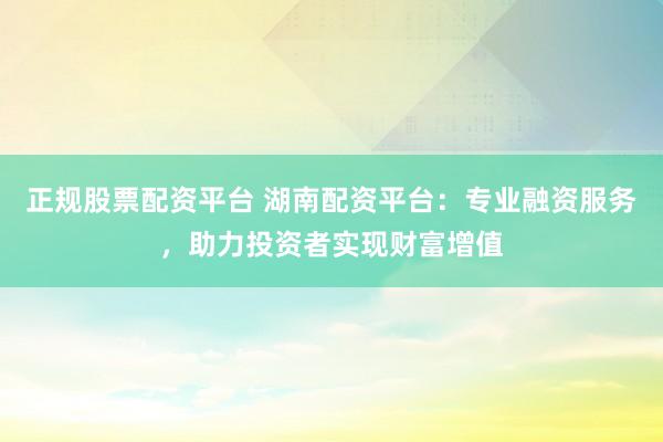 正规股票配资平台 湖南配资平台：专业融资服务，助力投资者实现财富增值