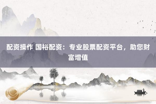 配资操作 国裕配资：专业股票配资平台，助您财富增值