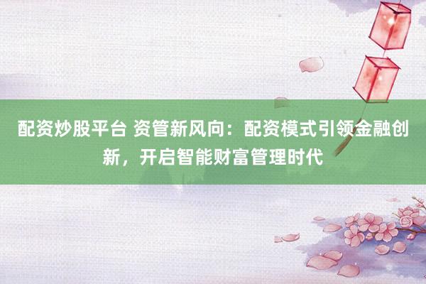 配资炒股平台 资管新风向：配资模式引领金融创新，开启智能财富管理时代