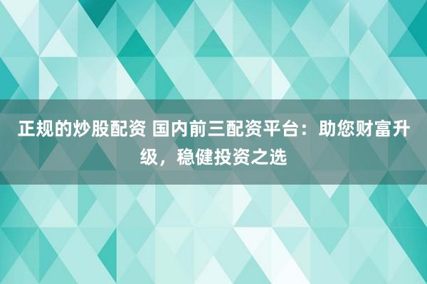 正规的炒股配资 国内前三配资平台：助您财富升级，稳健投资之选