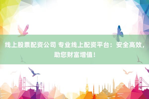 线上股票配资公司 专业线上配资平台：安全高效，助您财富增值！