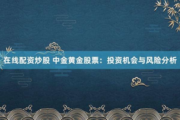在线配资炒股 中金黄金股票：投资机会与风险分析