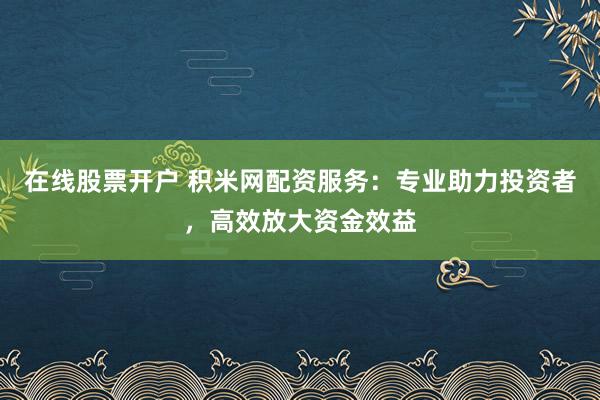 在线股票开户 积米网配资服务：专业助力投资者，高效放大资金效益