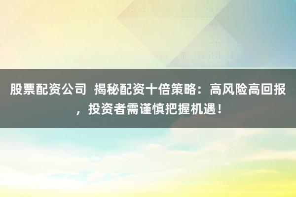 股票配资公司  揭秘配资十倍策略：高风险高回报，投资者需谨慎把握机遇！