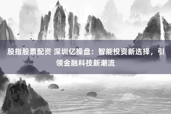 股指股票配资 深圳亿操盘：智能投资新选择，引领金融科技新潮流