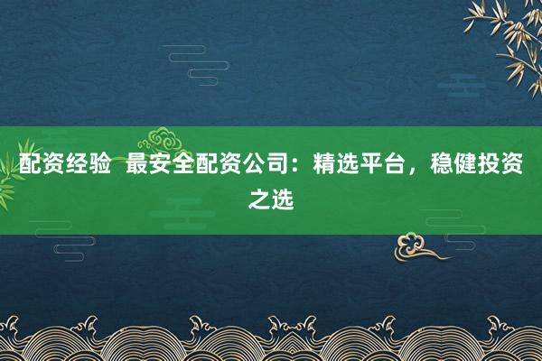 配资经验  最安全配资公司：精选平台，稳健投资之选