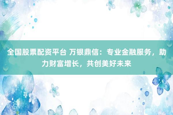 全国股票配资平台 万银鼎信：专业金融服务，助力财富增长，共创美好未来
