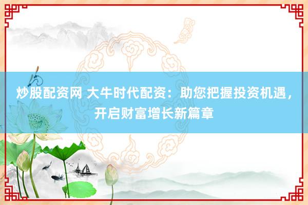 炒股配资网 大牛时代配资：助您把握投资机遇，开启财富增长新篇章