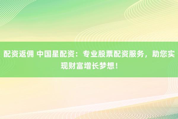 配资返佣 中国星配资：专业股票配资服务，助您实现财富增长梦想！