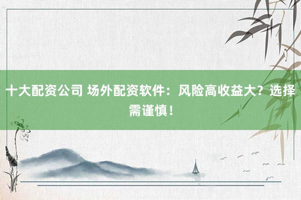 十大配资公司 场外配资软件：风险高收益大？选择需谨慎！