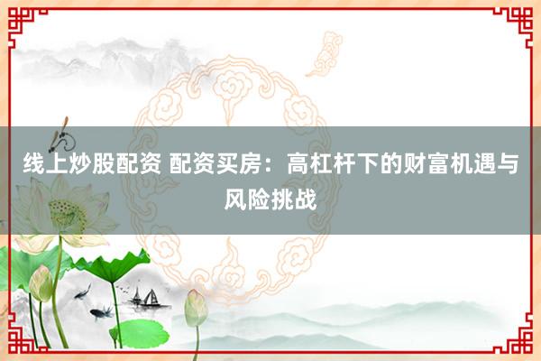 线上炒股配资 配资买房：高杠杆下的财富机遇与风险挑战