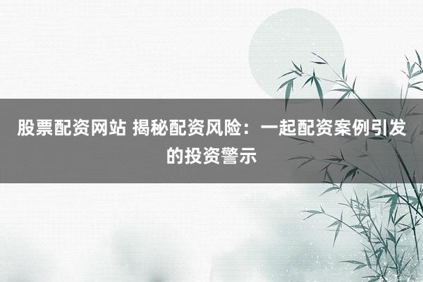 股票配资网站 揭秘配资风险：一起配资案例引发的投资警示