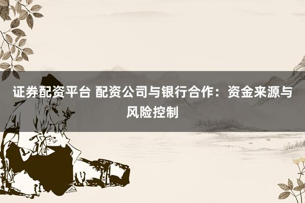 证券配资平台 配资公司与银行合作：资金来源与风险控制