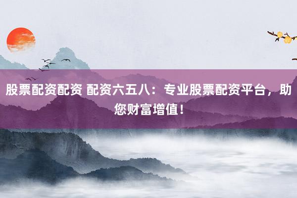 股票配资配资 配资六五八：专业股票配资平台，助您财富增值！