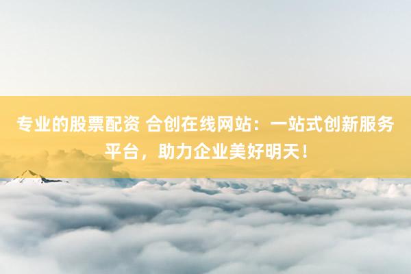 专业的股票配资 合创在线网站：一站式创新服务平台，助力企业美好明天！