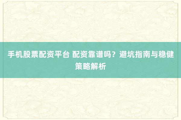 手机股票配资平台 配资靠谱吗？避坑指南与稳健策略解析
