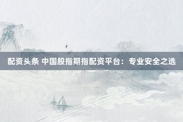 配资头条 中国股指期指配资平台：专业安全之选