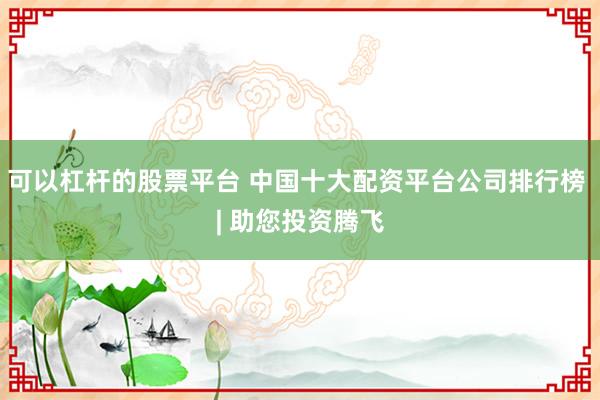 可以杠杆的股票平台 中国十大配资平台公司排行榜 | 助您投资腾飞