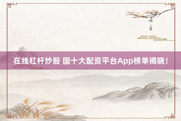 在线杠杆炒股 国十大配资平台App榜单揭晓！