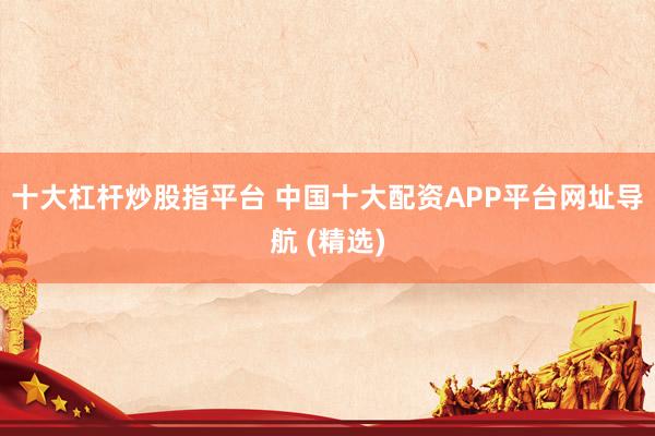 十大杠杆炒股指平台 中国十大配资APP平台网址导航 (精选)