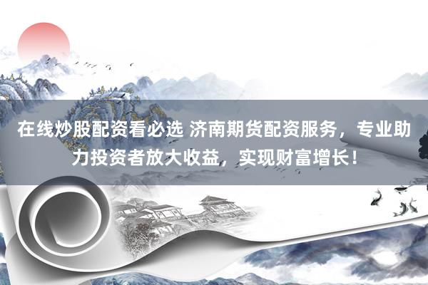 在线炒股配资看必选 济南期货配资服务，专业助力投资者放大收益，实现财富增长！