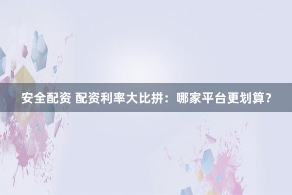 安全配资 配资利率大比拼：哪家平台更划算？