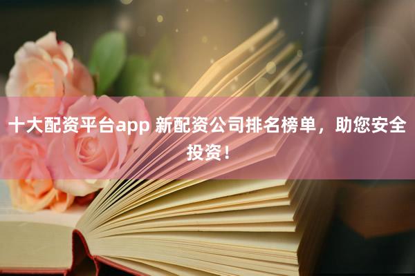 十大配资平台app 新配资公司排名榜单，助您安全投资！