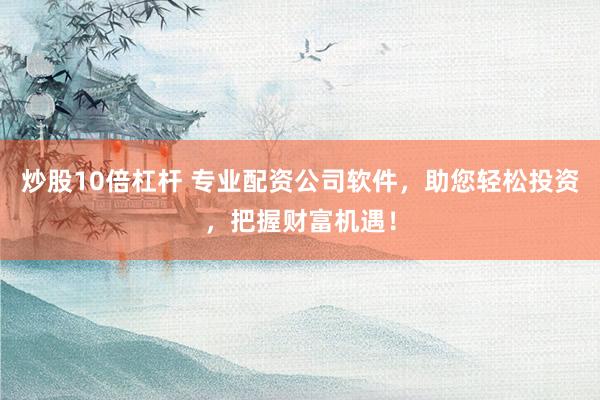 炒股10倍杠杆 专业配资公司软件，助您轻松投资，把握财富机遇！