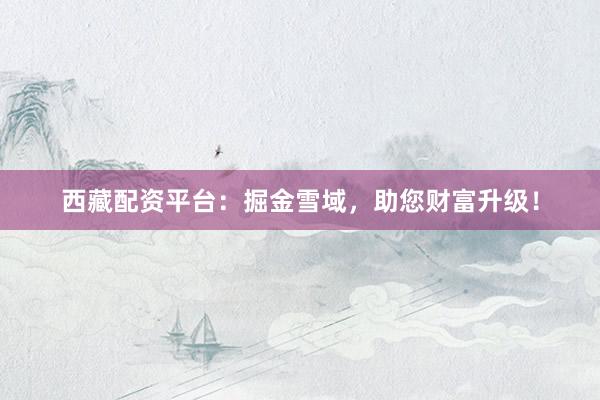 西藏配资平台：掘金雪域，助您财富升级！