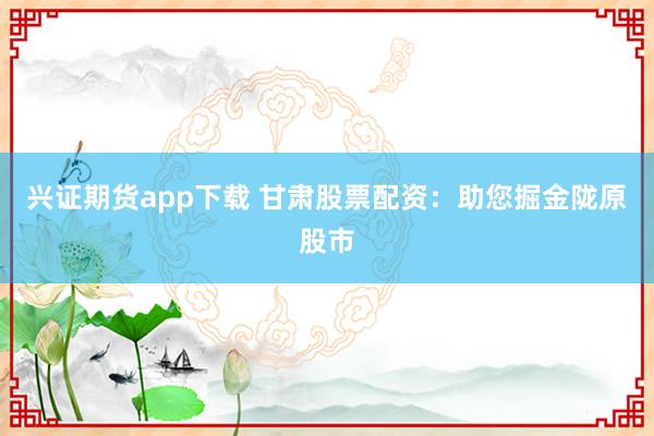 兴证期货app下载 甘肃股票配资：助您掘金陇原股市