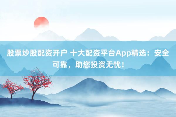 股票炒股配资开户 十大配资平台App精选：安全可靠，助您投资无忧！