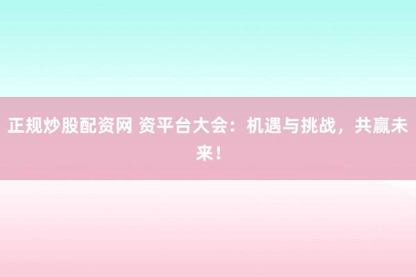 正规炒股配资网 资平台大会：机遇与挑战，共赢未来！