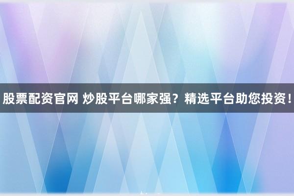 股票配资官网 炒股平台哪家强？精选平台助您投资！