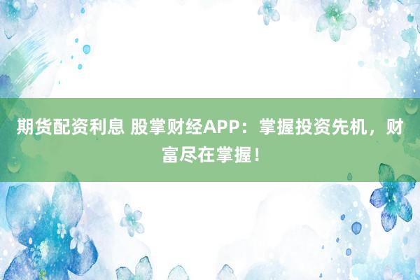 期货配资利息 股掌财经APP：掌握投资先机，财富尽在掌握！