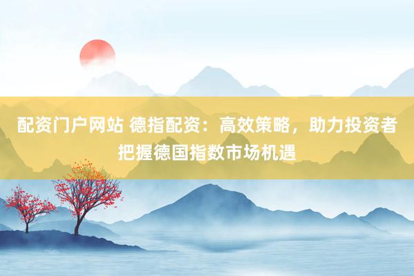 配资门户网站 德指配资：高效策略，助力投资者把握德国指数市场机遇
