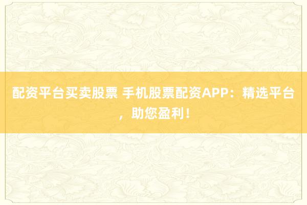 配资平台买卖股票 手机股票配资APP：精选平台，助您盈利！