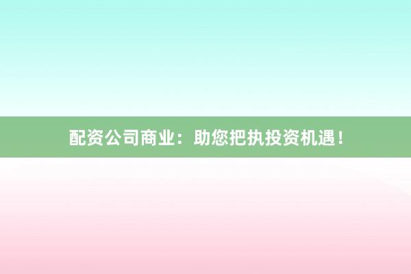 配资公司商业：助您把执投资机遇！