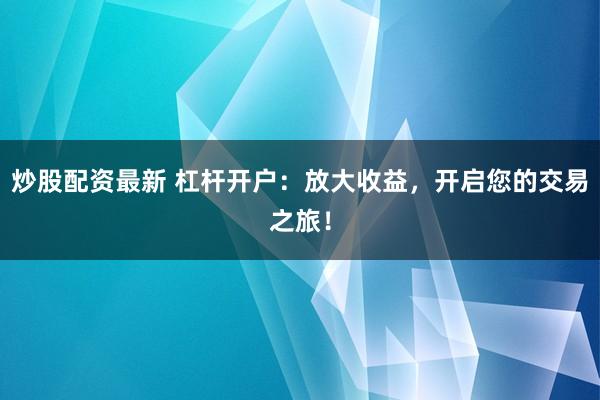 炒股配资最新 杠杆开户：放大收益，开启您的交易之旅！
