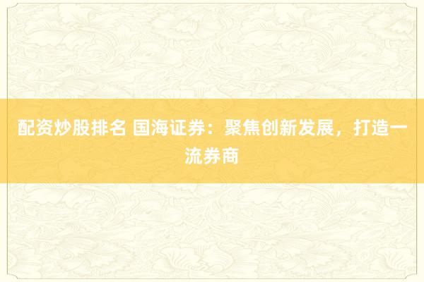 配资炒股排名 国海证券：聚焦创新发展，打造一流券商