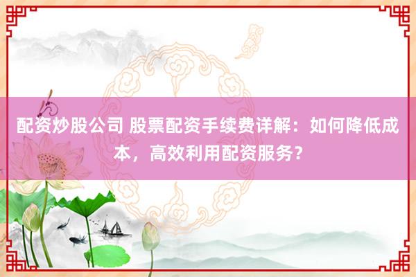 配资炒股公司 股票配资手续费详解：如何降低成本，高效利用配资服务？