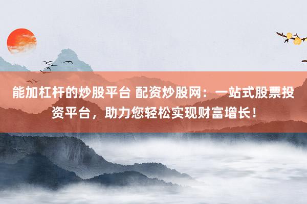 能加杠杆的炒股平台 配资炒股网：一站式股票投资平台，助力您轻松实现财富增长！