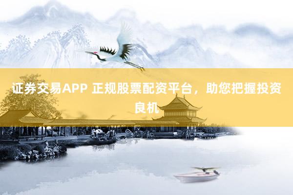 证券交易APP 正规股票配资平台,助您把握投资良机